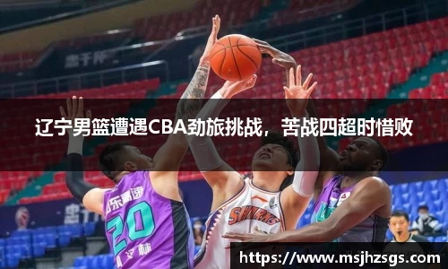 辽宁男篮遭遇CBA劲旅挑战，苦战四超时惜败