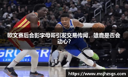 欧文赛后合影字母哥引发交易传闻，雄鹿是否会动心？