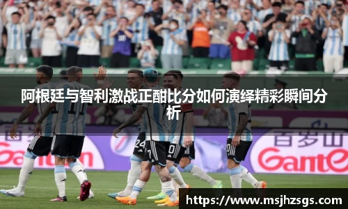 阿根廷与智利激战正酣比分如何演绎精彩瞬间分析