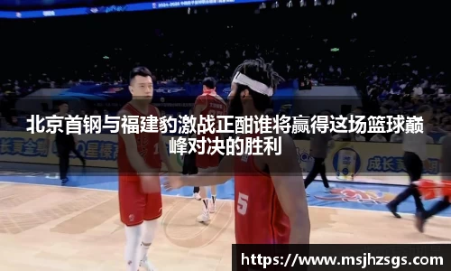 北京首钢与福建豹激战正酣谁将赢得这场篮球巅峰对决的胜利